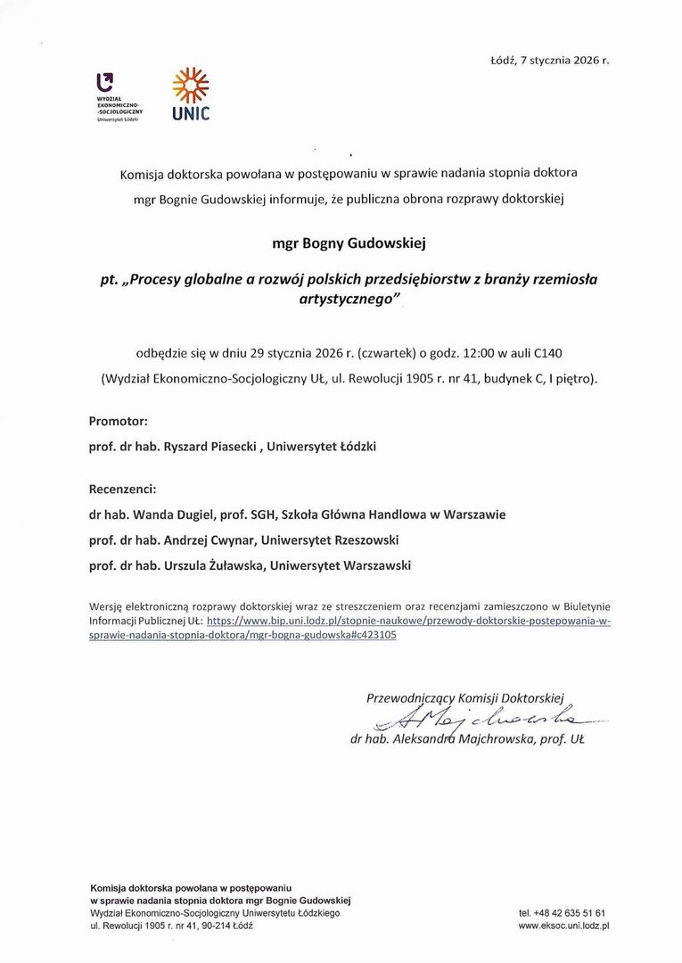 Komisja doktorska powołana w postępowaniu w sprawie nadania stopnia doktora mgr Bagnie Gudowskiej informuje, że publiczna obrona rozprawy doktorskiej mgr Bogny Gudowskiej pt. „Procesy globalne a rozwój polskich przedsiębiorstw z branży rzemiosła artystycznego" odbędzie się w dniu 29 stycznia 2026 r. (czwartek) o godz. 12:00 w auli 0140 (Wydział Ekonomiczno-Socjologiczny UL, ul. Rewolucji 1905 r. nr 41, budynek C, I piętro). Promotor: prof. dr hab. Ryszard Piasecki , Uniwersytet Łódzki Recenzenci: dr hab. Wanda ❑ugiel, prof. SGH, Szkoła Główna Handlowa w Warszawie prof. dr hab. Andrzej Cwynar, Uniwersytet Rzeszowski prof. dr hab. Urszula Żuławska, Uniwersytet Warszawski