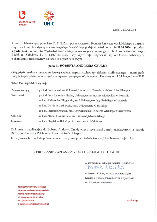 Komisja Habilitacyjna, powołana 23.11.2023 r. postanowieniem Komisji Uniwersytetu Łódzkiego do spraw stopni naukowych w dyscyplinie nauki o police i administracji, podaje do wiadomości, że 17.04.2024 r. (środa), o godz. 13:30, w budynku Wydziału Studiów Międzynarodowych i Politologicznych Uniwersytetu Łódzkiego (Łódź, ul. Składowa 43, s. 1.10/1.12 [sala Rady Wydziału]), rozpocznie się kolokwium habilitacyjne o charakterze publicznym w zakresie osiągnięć naukowych pana dr. ROBERTA ANDRZEJA CZULDY osiągnięcie naukowe będące podstawą nadania stopnia naukowego doktora habilitowanego — monografia Polityka bezpieczeństwa Iranu — wymiar wewnętrzny i zewnętrzny, Wydawnictwo Uniwersytetu Łódzkiego, Łódź 2022 Skład Komisji Habilitacyjnej: Przewodniczący:	prof. dr hab. Arkadiusz Żukowski, Uniwersytet Warmińsko-Mazurski w Olsztynie Recenzenci:	prof. dr hab. Radosław Fiedler, Uniwersytet im. Adama Mickiewicza w Poznaniu dr hab. Aleksander Głogowski, prof. Uniwersytetu Jagiellońskiego w Krakowie dr hab. Wojciech Grabowski, prof. Uniwersytetu Gdańskiego dr hab. Łukasz Jureńczyk, prof. Uniwersytetu Kazimierza Wielkiego w Bydgoszczy Członek:	dr hab. Michał Słowikowski, prof. Uniwersytetu Łódzkiego Sekretarz:	dr hab. Magdalena Rekść, prof. Uniwersytetu Łódzkiego Dokumenty habilitacyjne dr. Roberta Andrzeja Czuldy wraz z recenzjami zostały zamieszczone na stronie Biuletynu Informacji Publicznej Uniwersytetu Łódzkiego: https://www.bip.uni.lodz.pl/stopnie-naukowe/postepowania-habilitacyjne/dr-robert-andrzej-czulda SERDECZNIE ZAPRASZAMY DO UDZIAŁU W KOLOKWIUM