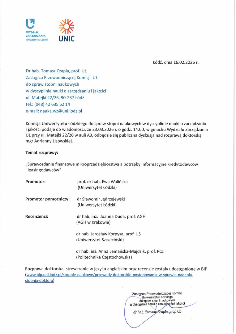 Dr hab. Tomasz Czapla, prof. UŁ Zastępca Przewodniczącej Komisji UŁ do spraw stopni naukowych w dyscyplinie nauki o zarządzaniu i jakości ul. Matejki 22/26, 90-237 Łódź tel.: (048) 42 635 62 14 e-mail: nauka.wz@uni.lodz.pl Komisja Uniwersytetu Łódzkiego do spraw stopni naukowych w dyscyplinie nauki o zarządzaniu i jakości podaje do wiadomości, że 23.03.2026 r. o godz. 14.00, w gmachu Wydziału Zarządzania UŁ przy ul. Matejki 22/26 w auli A3, odbędzie się publiczna dyskusja nad rozprawą doktorską mgr Adrianny Lisowskiej. Temat rozprawy: „Sprawozdanie finansowe mikroprzedsiębiorstwa a potrzeby informacyjne kredytodawców i leasingodawców" Promotor:	prof. dr hab. Ewa Walińska (Uniwersytet Łódzki) Promotor pomocniczy:	dr Sławomir Jędrzejewski (Uniwersytet Łódzki) Recenzenci:	dr hab. inż. Joanna Duda, prof. AGH (AGH w Krakowie) dr hab. Jarosław Korpysa, prof. US (Uniwersytet Szczeciński) dr hab. inż. Anna Lemańska-Majdzik, prof. PCz (Politechnika Częstochowska) Rozprawa doktorska, streszczenie w języku angielskim oraz recenzje zostały udostępnione w BIP (www.bip.uni.lodz. pl/stopnie-na ukowe/przewody-doktorskie-postepowania-w-sprawie-nada n ia-stopnia-doktora