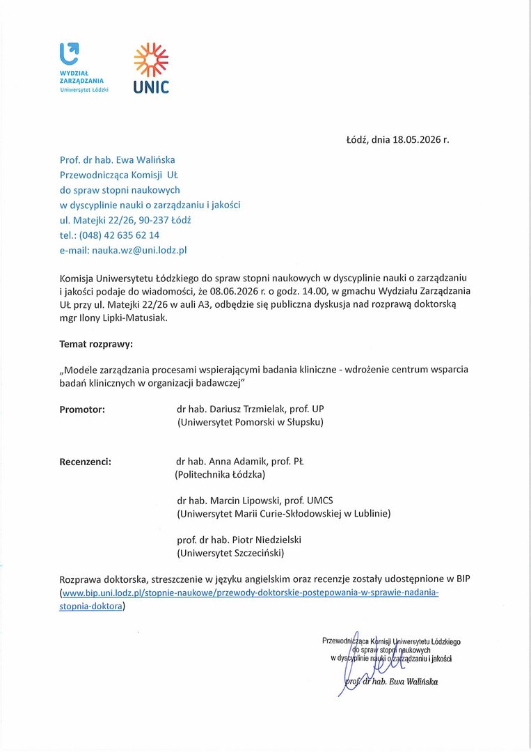 Komisja Uniwersytetu Łódzkiego do spraw stopni naukowych w dyscyplinie nauki o zarządzaniu i jakości podaje do wiadomości, że 08.06.2026 r. o godz. 14.00, w gmachu Wydziału Zarządzania UŁ przy ul. Matejki 22/26 w auli A3, odbędzie się publiczna dyskusja nad rozprawą doktorską mgr Ilony Lipki-Matusiak. Temat rozprawy: „Modele zarządzania procesami wspierającymi badania kliniczne - wdrożenie centrum wsparcia badań klinicznych w organizacji badawczej” Promotor: dr hab. Dariusz Trzmielak, prof. UP (Uniwersytet Pomorski w Słupsku) Recenzenci: dr hab. Anna Adamik, prof. PŁ (Politechnika Łódzka) dr hab. Marcin Lipowski, prof. UMCS (Uniwersytet Marii Curie-Skłodowskiej w Lublinie) prof. dr hab. Piotr Niedzielski (Uniwersytet Szczeciński) Rozprawa doktorska, streszczenie w języku angielskim oraz recenzje zostały udostępnione w BIP (www.bip.uni.lodz.pl/stopnie-naukowe/przewody-doktorskie-postepowania-w-sprawie-nadania-stopnia-doktora)