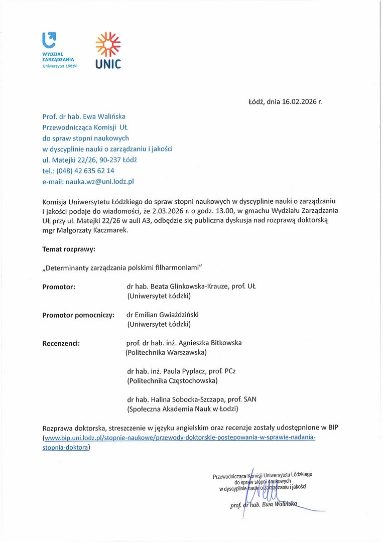 Prof. dr hab. Ewa Walińska Przewodnicząca Komisji UŁ do spraw stopni naukowych w dyscyplinie nauki o zarządzaniu i jakości ul. Matejki 22/26, 90-237 Łódź tel.: (048) 42 635 62 14 e-mail: nauka.wz@uni.lodz.pl Komisja Uniwersytetu Łódzkiego do spraw stopni naukowych w dyscyplinie nauki o zarządzaniu i jakości podaje do wiadomości, że 2.03.2026 r. o godz. 13.00, w gmachu Wydziału Zarządzania UŁ przy ul. Matejki 22/26 w auli A3, odbędzie się publiczna dyskusja nad rozprawą doktorską mgr Małgorzaty Kaczmarek. Temat rozprawy: „Determinanty zarządzania polskimi filharmoniami" Promotor:	dr hab. Beata Glinkowska-Krauze, prof. Uł. (Uniwersytet Łódzki) Promotor pomocniczy:	dr Emilian Gwiaździński (Uniwersytet Łódzki) Recenzenci:	prof. dr hab. inż. Agnieszka Bitkowska (Politechnika Warszawska) dr hab. inż. Paula Pypłacz, prof. PCz (Politechnika Częstochowska) dr hab. Halina Sobocka-Szczapa, prof. SAN (Społeczna Akademia Nauk w Łodzi) Rozprawa doktorska, streszczenie w języku angielskim oraz recenzje zostały udostępnione w BIP (www.bip.uni.lodz.pl/stopnie-naukowe/przewody-doktorskie-postepowania-w-sprawie-nadania-stopnia-doktora
