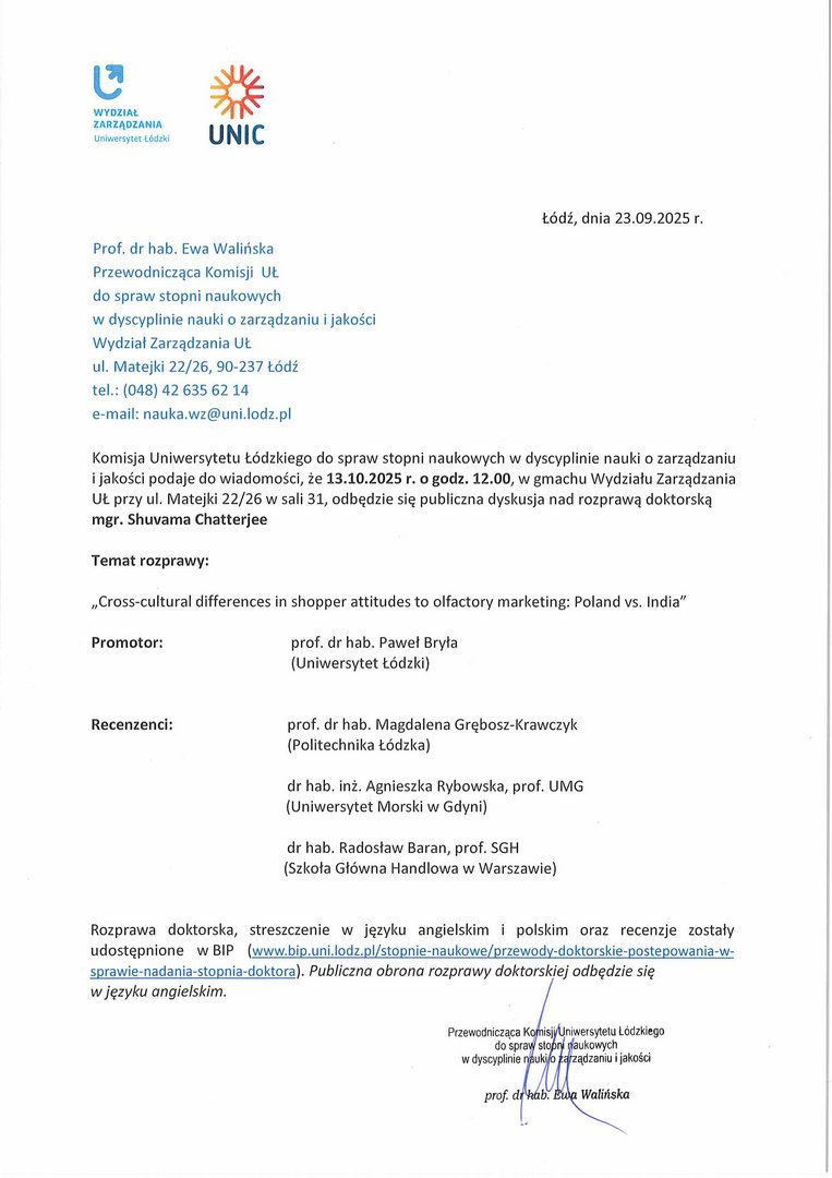 Komisja Uniwersytetu Łódzkiego do spraw stopni naukowych w dyscyplinie nauki o zarządzaniu i jakości podaje do wiadomości, że 13.10.2025 r. o godz. 12.00, w gmachu Wydziału Zarządzania UŁ przy ul. Matejki 22/26 w sali 31, odbędzie się publiczna dyskusja nad rozprawą doktorską mgr. Shuvama Chatterjee Temat rozprawy: „Cross-cultural differences in shopper attitudes to olfactory marketing: Poland vs. India" Promotor:	prof. dr hab. Paweł Bryła (Uniwersytet Łódzki) Recenzenci:	prof. dr hab. Magdalena Grębosz-Krawczyk (Politechnika Łódzka) dr hab. inż. Agnieszka Rybowska, prof. UMG (Uniwersytet Morski w Gdyni) dr hab. Radosław Baran, prof. SGH (Szkoła Główna Handlowa w Warszawie) Rozprawa doktorska, streszczenie w języku angielskim i polskim oraz recenzje zostały udostępnione w BIP (www.bip.uni.lodz.pl/stopnie-naukowe/przewody-doktorskie-postepowania-w-sprawie-nadania-stopnia-doktora). Publiczna obrona rozprawy doktorskiej odbędzie się w języku angielskim.