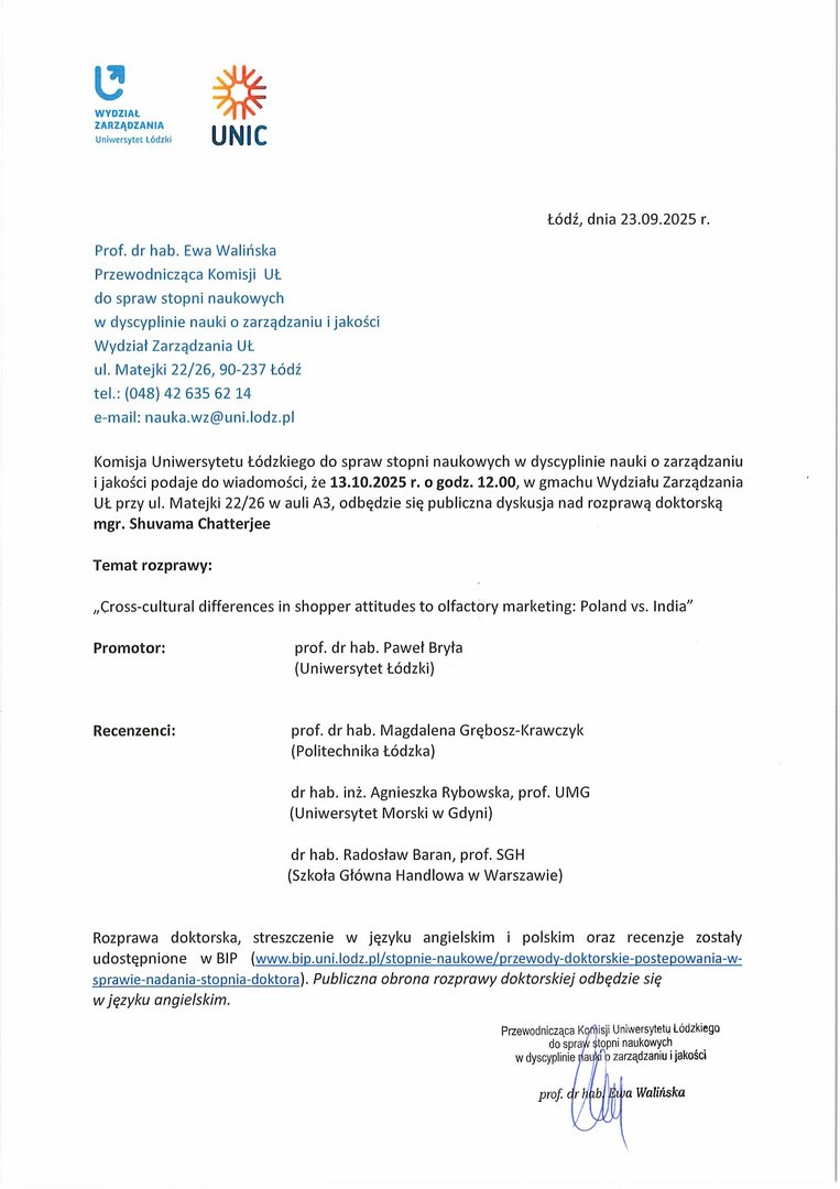 Komisja Uniwersytetu Łódzkiego do spraw stopni naukowych w dyscyplinie nauki o zarządzaniu i jakości podaje do wiadomości, że 13.10.2025 r. o godz. 12.00, w gmachu Wydziału Zarządzania UŁ przy ul. Matejki 22/26 w auli A3, odbędzie się publiczna dyskusja nad rozprawą doktorską mgr. Shuvama Chatterjee Temat rozprawy: „Cross-cultural differences in shopper attitudes to olfactory marketing: Poland vs. Indian Promotor:	prof. dr hab. Paweł Bryła (Uniwersytet Łódzki) Recenzenci:	prof. dr hab. Magdalena Grębosz-Krawczyk (Politechnika Łódzka) dr hab. inż. Agnieszka Rybowska, prof. UMG (Uniwersytet Morski w Gdyni) dr hab. Radosław Baran, prof. SGH (Szkoła Główna Handlowa w Warszawie) Rozprawa doktorska, streszczenie w języku angielskim i polskim oraz recenzje zostały udostępnione w BIP (www.bip.uni.lodz. pl/stopnie-naukowe/przewody-dokłorskie:postepowania-w-sprawie-nada n ia-stopnia-doktora). Publiczna obrona rozprawy doktorskiej odbędzie się w języku angielskim.