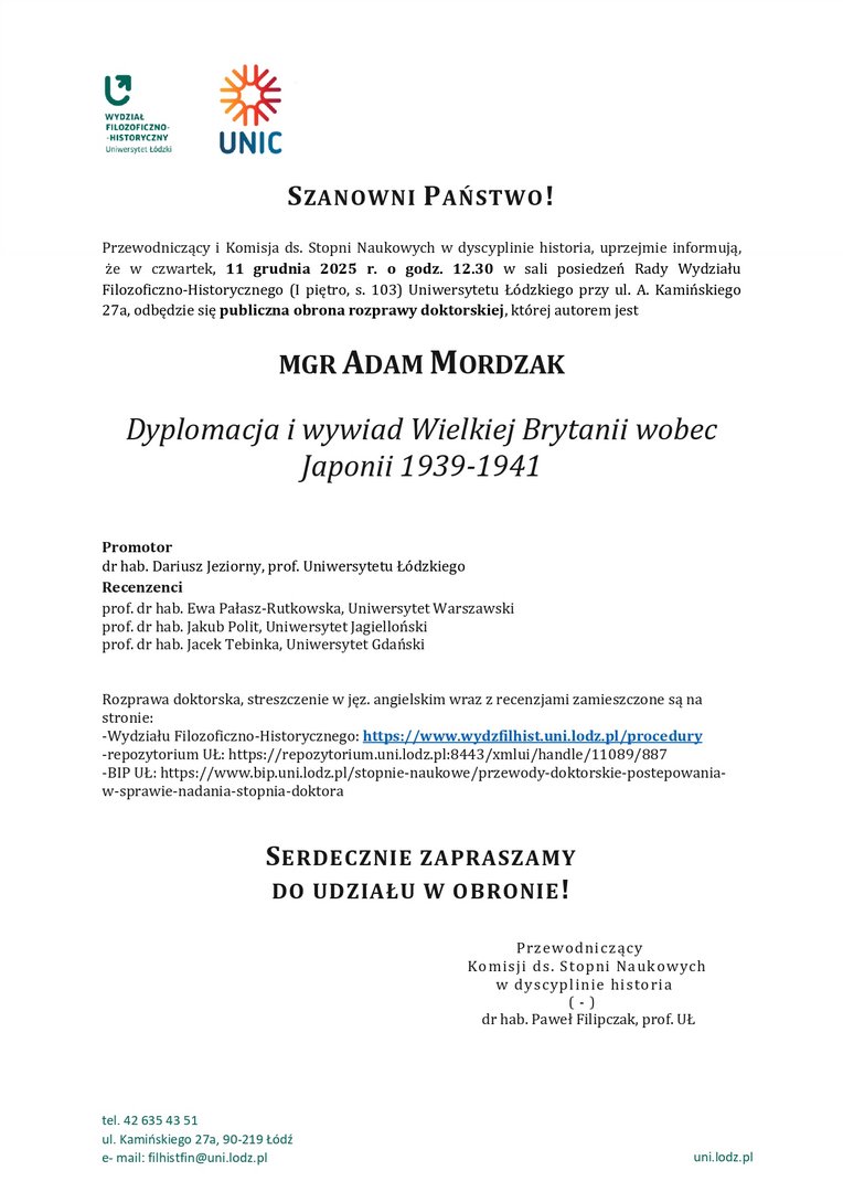 SZANOWNI PAŃSTWO! Przewodniczący i Komisja ds. Stopni Naukowych w dyscyplinie historia, uprzejmie informują, że w czwartek, 11 grudnia 2025 r. o godz. 12.30 w sali posiedzeń Rady Wydziału Filozoficzno-Historycznego (I piętro, s. 103) Uniwersytetu Łódzkiego przy ul. A. Kamińskiego 27a, odbędzie się publiczna obrona rozprawy doktorskiej, której autorem jest MGR ADAM MORDZAK Dyplomacja i wywiad Wielkiej Brytanii wobec Japonii 1939-1941 Promotor dr hab. Dariusz Jeziorny, prof. Uniwersytetu Łódzkiego Recenzenci prof. dr hab. Ewa Pałasz-Rutkowska, Uniwersytet Warszawski prof. dr hab. Jakub Polit, Uniwersytet Jagielloński prof. dr hab. Jacek Tebinka, Uniwersytet Gdański Rozprawa doktorska, streszczenie w jęz. angielskim wraz z recenzjami zamieszczone są na stronie: -Wydziału Filozoficzno-Historycznego: https://www.wydzfilhist.uni.lodz.pl/procedury -repozytorium UŁ: https://repozytorium.uni.lodz.pl:8443/xmlui/handle/11089/887 -BIP UŁ: https://www.bip.uni.lodz.pl/stopnie-naukowe/przewody-doktorskie-postepowania-w-sprawie-nadania-stopnia-doktora SERDECZNIE ZAPRASZAMY DO UDZIAŁU W OBRONIE! Przewodniczący Komisji ds. Stopni Naukowych w dyscyplinie historia ( - ) dr hab. Paweł Filipczak, prof. UŁ 