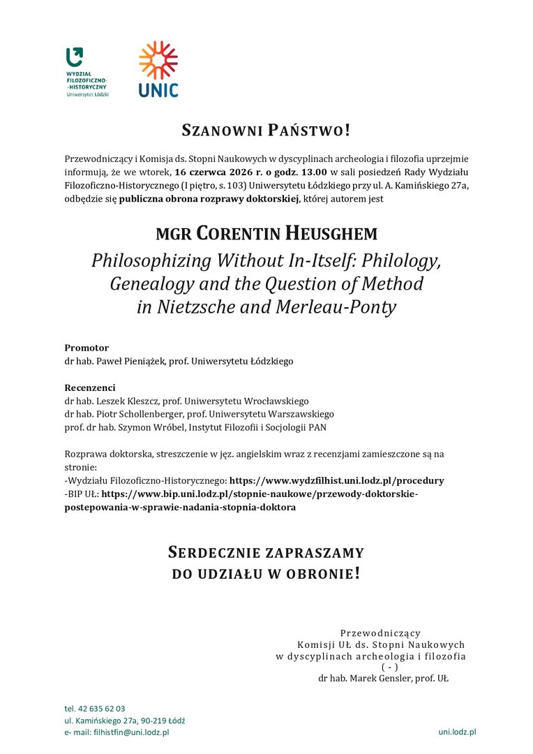 SZANOWNI PAŃSTWO! Przewodniczący i Komisja ds. Stopni Naukowych w dyscyplinach archeologia i filozofia uprzejmie informują, że we wtorek, 16 czerwca 2026 r. o godz. 13.00 w sali posiedzeń Rady Wydziału Filozoficzno-Historycznego (I piętro, s. 103) Uniwersytetu Łódzkiego przy ul. A. Kamińskiego 27a, odbędzie się publiczna obrona rozprawy doktorskiej, której autorem jest MGR CORENTIN HEUSGHEM Philosophizing Without In-Itself: Philology, Genealogy and the Question of Method in Nietzsche and Merleau-Ponty Promotor dr hab. Paweł Pieniążek, prof. Uniwersytetu Łódzkiego Recenzenci dr hab. Leszek Kleszcz, prof. Uniwersytetu Wrocławskiego dr hab. Piotr Schollenberger, prof. Uniwersytetu Warszawskiego prof. dr hab. Szymon Wróbel, Instytut Filozofii i Socjologii PAN Rozprawa doktorska, streszczenie w jęz. angielskim wraz z recenzjami zamieszczone są na stronie: -Wydziału Filozoficzno-Historycznego: https://www.wydzfilhist.uni.lodz.pl/procedury -BIP UŁ: https://www.bip.uni.lodz.pl/stopnie-naukowe/przewody-doktorskie-postepowania-w-sprawie-nadania-stopnia-doktora SERDECZNIE ZAPRASZAMY DO UDZIAŁU W OBRONIE! Przewodniczący Komisji UŁ ds. Stopni Naukowych w dyscyplinach archeologia i filozofia ( - ) dr hab. Marek Gensler, prof. UŁ