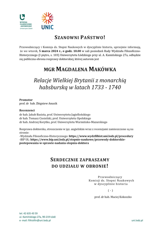 SZANOWNI PAŃSTWO! Przewodniczący i Komisja ds. Stopni Naukowych w dyscyplinie historia, uprzejmie informują, że we wtorek, 5 marca 2024 r., o godz. 10.00 w sali posiedzeń Rady Wydziału Filozoficzno-Historycznego (I piętro, s. 103) Uniwersytetu Łódzkiego przy ul. A. Kamińskiego 27a, odbędzie się publiczna obrona rozprawy doktorskiej, której autorem jest MGR MAGDALENA MAKÓWKA Relacje Wielkiej Brytanii z monarchią habsburską w latach 1733 - 1740 Promotor prof. dr hab. Zbigniew Anusik Recenzenci dr hab. Jakub Basista, prof. Uniwersytetu Jagiellońskiego dr hab. Tomasz Ciesielski, prof. Uniwersytetu Opolskiego dr hab. Andrzej Korytko, prof. Uniwersytetu Warmińsko-Mazurskiego Rozprawa doktorska, streszczenie w jęz. angielskim wraz z recenzjami zamieszczone są na stronie: -Wydziału Filozoficzno-Historycznego: https://www.wydzfilhist.uni.lodz.pl/procedury -BIP UŁ: https://www.bip.uni.lodz.pl/stopnie-naukowe/przewody-doktorskie-postepowania-w-sprawie-nadania-stopnia-doktora SERDECZNIE ZAPRASZAMY DO UDZIAŁU W OBRONIE! Przewodniczący Komisji ds. Stopni Naukowych w dyscyplinie historia ( - ) prof. dr hab. Maciej Kokoszko 