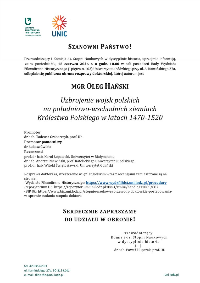 SZANOWNI PAŃSTWO! Przewodniczący i Komisja ds. Stopni Naukowych w dyscyplinie historia, uprzejmie informują, że w poniedziałek, 15 czerwca 2026 r. o godz. 10.00 w sali posiedzeń Rady Wydziału Filozoficzno-Historycznego (I piętro, s. 103) Uniwersytetu Łódzkiego przy ul. A. Kamińskiego 27a, odbędzie się publiczna obrona rozprawy doktorskiej, której autorem jest MGR OLEG HAŃSKI Uzbrojenie wojsk polskich na południowo-wschodnich ziemiach Królestwa Polskiego w latach 1470-1520 Promotor dr hab. Tadeusz Grabarczyk, prof. UŁ Promotor pomocniczy dr Łukasz Ćwikła Recenzenci prof. dr hab. Karol Łopatecki, Uniwersytet w Białymstoku dr hab. Andrzej Niewiński, prof. Katolickiego Uniwersytet Lubelskiego prof. dr hab. Witold Świętosławski, Uniwersytet Gdański Rozprawa doktorska, streszczenie w jęz. angielskim wraz z recenzjami zamieszczone są na stronie: -Wydziału Filozoficzno-Historycznego: https://www.wydzfilhist.uni.lodz.pl/procedury -repozytorium UŁ: https://repozytorium.uni.lodz.pl:8443/xmlui/handle/11089/887 -BIP UŁ: https://www.bip.uni.lodz.pl/stopnie-naukowe/przewody-doktorskie-postepowania-w-sprawie-nadania-stopnia-doktora SERDECZNIE ZAPRASZAMY DO UDZIAŁU W OBRONIE! Przewodniczący Komisji ds. Stopni Naukowych w dyscyplinie historia ( - ) dr hab. Paweł Filipczak, prof. UŁ