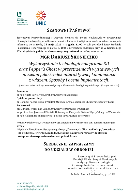 SZANOWNI PAŃSTWO! Zastępczyni Przewodniczącej i wspólna Komisja ds. Stopni Naukowych w dyscyplinach etnologia i antropologia kulturowa, nauki o kulturze i religii oraz nauki o sztuce, uprzejmie informują, że w środę, 28 maja 2025 r. o godz. 12.00 w sali posiedzeń Rady Wydziału Filozoficzno-Historycznego (I piętro, s. 103) Uniwersytetu Łódzkiego przy ul. A. Kamińskiego 27a, odbędzie się publiczna obrona rozprawy doktorskiej, której autorem jest MGR DARIUSZ SKONIECZKO Wykorzystanie technologii hologramu 3D oraz Pepper’s Ghost w przestrzeniach wystawowych muzeum jako środek interaktywnej komunikacji z widzem. Sposoby i ocena implementacji. (doktorat wdrożeniowy we współpracy z Muzeum Archeologicznym i Etnograficznym w Łodzi) Promotor dr hab. Aneta Pawłowska, prof. Uniwersytetu Łódzkiego Opiekun pomocniczy dr Dominik Kacper Płaza, dyrektor Muzeum Archeologicznego i Etnograficznego w Łodzi Recenzenci prof. dr hab. Waldemar Deluga, Uniwersytet Ostrawski w Czechach ks. prof. dr hab. Jarosław Różański, Uniwersytet Kardynała Stefana Wyszyńskiego w Warszawie dr hab. Aleksandra Łukaszewicz – Polskie Towarzystwo Estetyczne Rozprawa doktorska, streszczenie w jęz. angielskim wraz z recenzjami zamieszczone są na stronie: -Wydziału Filozoficzno-Historycznego: https://www.wydzfilhist.uni.lodz.pl/procedury -BIP UŁ: https://www.bip.uni.lodz.pl/stopnie-naukowe/przewody-doktorskie-postepowania-w-sprawie-nadania-stopnia-doktora SERDECZNIE ZAPRASZAMY DO UDZIAŁU W OBRONIE! Zastępczyni Przewodniczącej Komisji UŁ ds. Stopni Naukowych w dyscyplinach etnologia i antropologia kulturowa, nauki o kulturze i religii oraz nauki o sztuce( - ) dr hab. Aneta Pawłowska, prof. UŁ 
