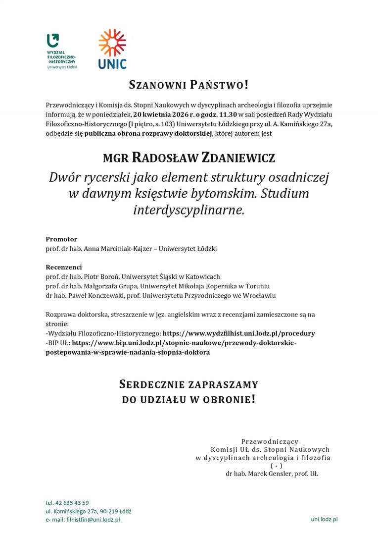 Przewodniczący i Komisja ds. Stopni Naukowych w dyscyplinach archeologia i filozofia uprzejmie informują, że w poniedziałek, 20 kwietnia 2026 r. o godz. 11.30 w sali posiedzeń Rady Wydziału Filozoficzno-Historycznego (I piętro, s. 103) Uniwersytetu Łódzkiego przy ul. A. Kamińskiego 27a, odbędzie się publiczna obrona rozprawy doktorskiej, której autorem jest MGR RADOSŁAW ZDANIEWICZ Dwór rycerski jako element struktury osadniczej w dawnym księstwie bytomskim. Studium interdyscyplinarne. Promotor prof. dr hab. Anna Marciniak-Kajzer – Uniwersytet Łódzki Recenzenci prof. dr hab. Piotr Boroń, Uniwersytet Śląski w Katowicach prof. dr hab. Małgorzata Grupa, Uniwersytet Mikołaja Kopernika w Toruniu dr hab. Paweł Konczewski, prof. Uniwersytetu Przyrodniczego we Wrocławiu Rozprawa doktorska, streszczenie w jęz. angielskim wraz z recenzjami zamieszczone są na stronie: -Wydziału Filozoficzno-Historycznego: https://www.wydzfilhist.uni.lodz.pl/procedury -BIP UŁ: https://www.bip.uni.lodz.pl/stopnie-naukowe/przewody-doktorskie-postepowania-w-sprawie-nadania-stopnia-doktora SERDECZNIE ZAPRASZAMY DO UDZIAŁU W OBRONIE!