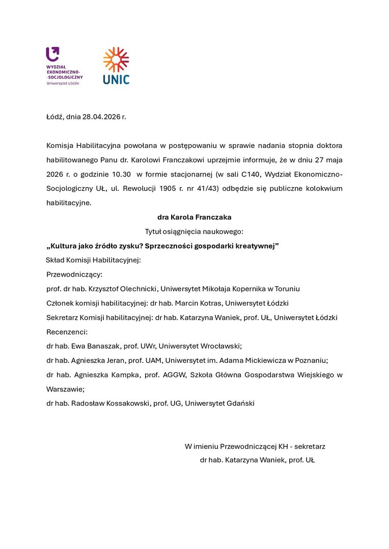 Łódź, dnia 28.04.2026 r. Komisja Habilitacyjna powołana w postępowaniu w sprawie nadania stopnia doktora habilitowanego Panu dr. Karolowi Franczakowi uprzejmie informuje, że w dniu 27 maja 2026 r. o godzinie 10.30 w formie stacjonarnej (w sali C140, Wydział Ekonomiczno-Socjologiczny UŁ, ul. Rewolucji 1905 r. nr 41/43) odbędzie się publiczne kolokwium habilitacyjne. dra Karola Franczaka Tytuł osiągnięcia naukowego: „Kultura jako źródło zysku? Sprzeczności gospodarki kreatywnej” Skład Komisji Habilitacyjnej: Przewodniczący: prof. dr hab. Krzysztof Olechnicki, Uniwersytet Mikołaja Kopernika w Toruniu Członek komisji habilitacyjnej: dr hab. Marcin Kotras, Uniwersytet Łódzki Sekretarz Komisji habilitacyjnej: dr hab. Katarzyna Waniek, prof. UŁ, Uniwersytet Łódzki Recenzenci: dr hab. Ewa Banaszak, prof. UWr, Uniwersytet Wrocławski; dr hab. Agnieszka Jeran, prof. UAM, Uniwersytet im. Adama Mickiewicza w Poznaniu; dr hab. Agnieszka Kampka, prof. AGGW, Szkoła Główna Gospodarstwa Wiejskiego w Warszawie; dr hab. Radosław Kossakowski, prof. UG, Uniwersytet Gdański W imieniu Przewodniczącej KH - sekretarz dr hab. Katarzyna Waniek, prof. UŁ