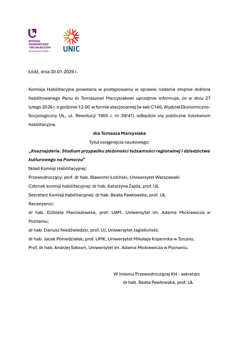 Łódź, dnia 30.01.2026 r. Komisja Habilitacyjna powołana w postępowaniu w sprawie nadania stopnia doktora habilitowanego Panu dr Tomaszowi Marcysiakowi uprzejmie informuje, że w dniu 27 lutego 2026 r. o godzinie 12.00 w formie stacjonarnej (w sali C140, Wydział Ekonomiczno-Socjologiczny UŁ, ul. Rewolucji 1905 r. nr 39/41) odbędzie się publiczne kolokwium habilitacyjne. dra Tomasza Marcysiaka Tytuł osiągnięcia naukowego: „Kosznajderia. Studium przypadku złożoności tożsamości regionalnej i dziedzictwa kulturowego na Pomorzu” Skład Komisji Habilitacyjnej: Przewodniczący: prof. dr hab. Sławomir Łoziński, Uniwersytet Warszawski Członek komisji habilitacyjnej: dr hab. Katarzyna Zajda, prof. UŁ Sekretarz Komisji habilitacyjnej: dr hab. Beata Pawłowska, prof. UŁ Recenzenci: dr hab. Elżbieta Marciszewska, prof. UAM, Uniwersytet im. Adama Mickiewicza w Poznaniu; dr hab. Dariusz Niedźwiedzki, prof. UJ, Uniwersytet Jagielloński; dr hab. Jacek Poniedziałek, prof. UMK, Uniwersytet Mikołaja Kopernika w Toruniu. Prof. dr hab. Andrzej Sakson, Uniwersytet im. Adama Mickiewicza w Poznaniu. W imieniu Przewodniczącej KH - sekretarz dr hab. Beata Pawłowska, prof. UŁ