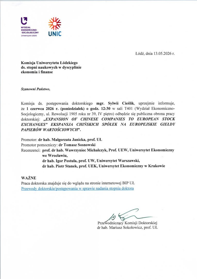 Komisja ds. postępowania doktorskiego mgr. Sylwii Cieślik, uprzejmie informuje, że 1 czerwca 2026 r. (poniedziałek) o godz. 12:30 w sali T401 (Wydział Ekonomiczno-Socjologiczny, ul. Rewolucji 1905 roku nr 39, IV piętro) odbędzie się publiczna obrona pracy doktorskiej: „EXPANSiON OF CHINESE COMPANIES TO EUROPEAN STOK EXCHANGES" EKSPANSJA CHIŃSKICH SPÓŁEK NA EUROPEJSKIE GIEŁDY PAPIERÓW WARTOŚCIOWYCH". Promotor: dr hab. Małgorzata Janicka, prof. UL Promotor pomocniczy: dr Tomasz Sosnowski Recenzenci: prof. dr hab. Wawrzyniec Michalczyk, Prof. UEW, Uniwersytet Ekonomiczny we Wrocławiu, dr hab. Igor Postula, prof. UW, Uniwersytet Warszawski, dr hab. Piotr Stanek, prof. UEK, Uniwersytet Ekonomiczny w Krakowie