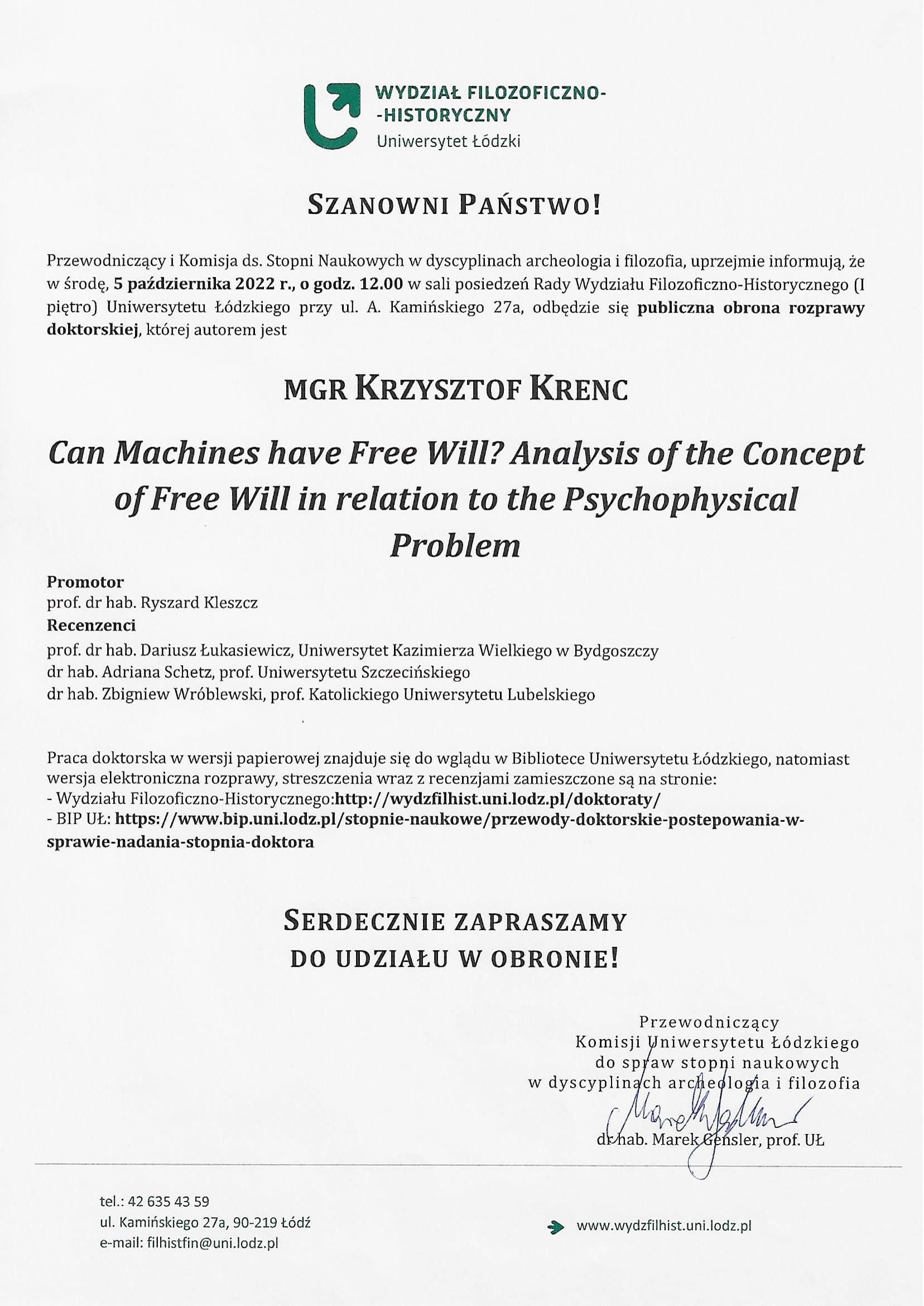 Przewodniczący i Komisja ds. Stopni Naukowych w dyscyplinach archeologia i filozofia, uprzejmie informują, że w środę, 5 października 2022 r., o godz. 12.00 w sali posiedzeń Rady Wydziału Filozoficzno-Historycznego (I piętro) Uniwersytetu Łódzkiego przy ul. A. Kamińskiego 27a, odbędzie się publiczna obrona rozprawy doktorskiej, której autorem jest MGR KRZYSZTOF KRENC Can Machines have Free Will? Analysis of the Concept oj Free Will in relation to the Psychophysical Problem Promotor prof. dr hab. Ryszard Kleszcz Recenzenci prof. dr hab. Dariusz Łukasiewicz, Uniwersytet Kazimierza Wielkiego w Bydgoszczy dr hab. Adriana Schetz, prof. Uniwersytetu Szczecińskiego dr hab. Zbigniew Wróblewski, prof. Katolickiego Uniwersytetu Lubelskiego Praca doktorska w wersji papierowej znajduje się do wglądu w Bibliotece Uniwersytetu Łódzkiego, natomiast wersja elektroniczna rozprawy, streszczenia wraz z recenzjami zamieszczone są na stronie: -	Wydziału Filozoficzno-Historycznego:http://wydzfilhist.uni.lodz.plidoktoraty/ -	BlP UŁ: https://www.bip.uni.lodz.pl/stopnie-naukowe/przewody-doktorskie-postepowania-w-sprawie-nadania-stopnia-doktora