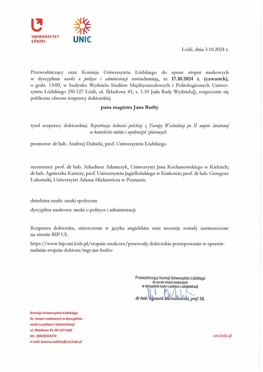 Przewodniczący oraz Komisja Uniwersytetu Łódzkiego do spraw stopni naukowych w dyscyplinie nauki o polityce i administracji zawiadamiają, że 17.10.2024 r. (czwartek), o godz. 13:00, w budynku Wydziału Studiów Międzynarodowych i Politologicznych Uniwer¬sytetu Łódzkiego (90-127 Łódź, ul. Składowa 43, s. 1.10 [sala Rady Wydziału]), rozpocznie się publiczna obrona rozprawy doktorskiej pana magistra Jana Burby tytuł rozprawy doktorskiej: Repatriacja lrrdnoścż polskiej z Europy Wschodniej po II wojnie światowej w kontekście mitów i wyobrażeń zbiorowych promotor: dr hab. Andrzej Dubicki, prof. Uniwersytetu Łódzkiego recenzenci: prof. dr hab. Arkadiusz Adamczyk, Uniwersytet Jana Kochanowskiego w Kielcach; dr hab. Agnieszka Kastory, prof. Uniwersytetu Jagiellońskiego w Krakowie; prof. dr hab. Grzegorz Łukomski, Uniwersytet Adama Mickiewicza w Poznaniu dziedzina nauki: nauki społeczne dyscyplina naukowa: nauki o polityce i administracji Rozprawa doktorska, streszczenie w języku angielskim oraz recenzje zostały zamieszczone na stronie BIP UL https://www.bip.uni.lodz.plistopnie-naukowe/przewody-doktorskie-postepowania-w-sprawie¬nadania-stopnia-doktora/mgr-jan-burbo Przewodnicz