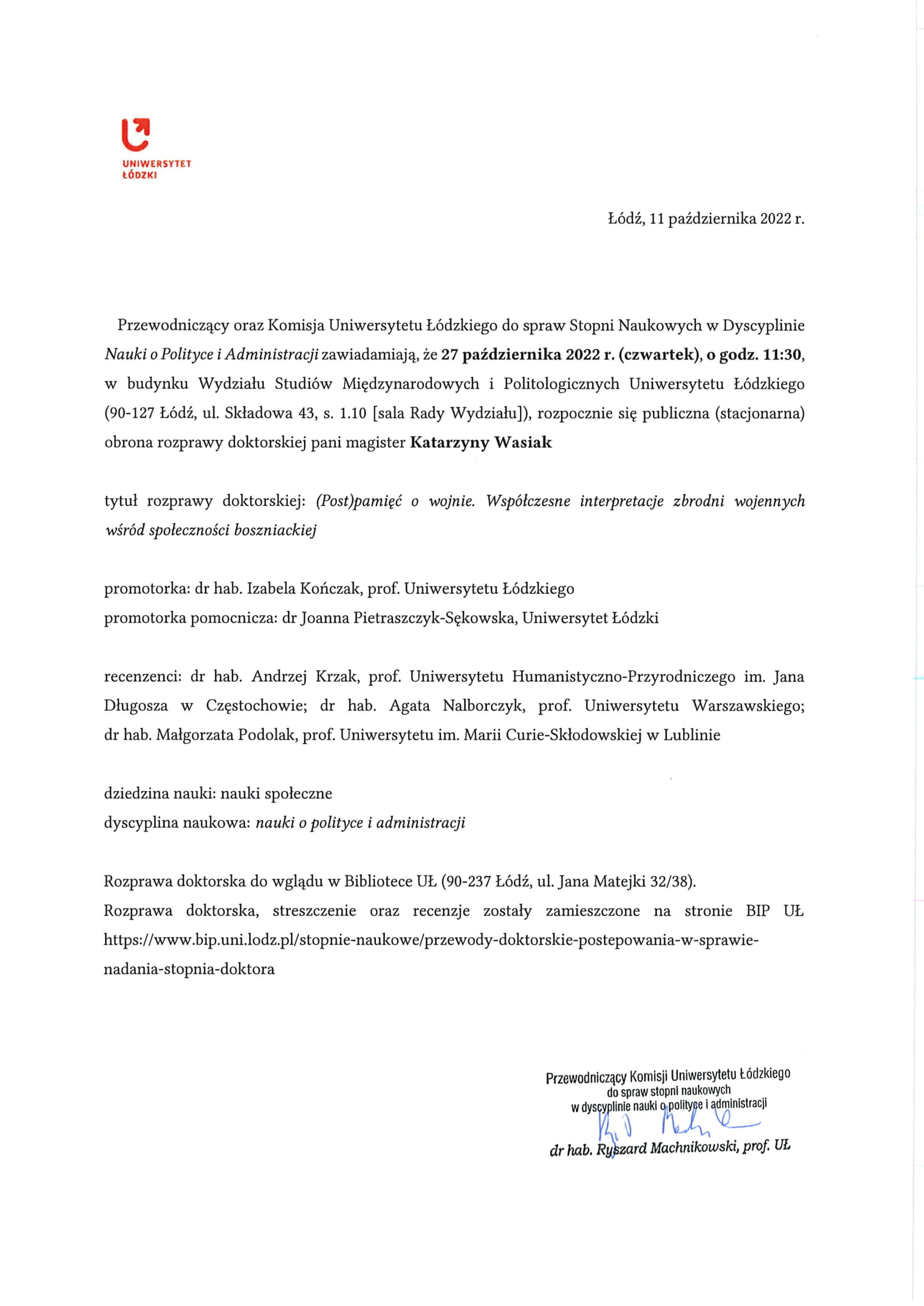 Przewodniczący oraz Komisja Uniwersytetu Łódzkiego do spraw Stopni Naukowych w Dyscyplinie Nauki o Polityce i Administracji zawiadamiają, że 27 października 2022 r. (czwartek), o godz. 11:30, w budynku Wydziału Studiów Międzynarodowych i Politologicznych Uniwersytetu Łódzkiego (90-127 Łódź, ul. Składowa 43, s. 1.10 [sala Rady Wydziału]), rozpocznie się publiczna (stacjonarna) obrona rozprawy doktorskiej pani magister Katarzyny Wasiak tytuł rozprawy doktorskiej: (Post)pamięć o wojnie. Współczesne interpretacje zbrodni wojennych wśród społeczności boszniackiej promotorka: dr hab. Izabela Kończak, prof. Uniwersytetu Łódzkiego promotorka pomocnicza: dr Joanna Pietraszczyk-Sękowska, Uniwersytet Łódzki recenzenci: dr hab. Andrzej Krzak, prof. Uniwersytetu Humanistyczno-Przyrodniczego im. Jana Długosza w Częstochowie; dr hab. Agata Nalborczyk, prof. Uniwersytetu Warszawskiego; dr hab. Małgorzata Podolak, prof. Uniwersytetu im. Marii Curie-Skłodowskiej w Lublinie dziedzina nauki: nauki społeczne dyscyplina naukowa: nauki o polityce i administracji Rozprawa doktorska do wglądu w Bibliotece UŁ (90-237 Łódź, ul. Jana Matejki 32/38). Rozprawa doktorska, streszczenie oraz recenzje zostały zamieszczone na stronie BIP UŁ https://www.bip.uni.lodz.pl/stopnie-naukowe/przewody-doktorskie-postepowania-w-sprawie-nadania-stopnia-doktora
