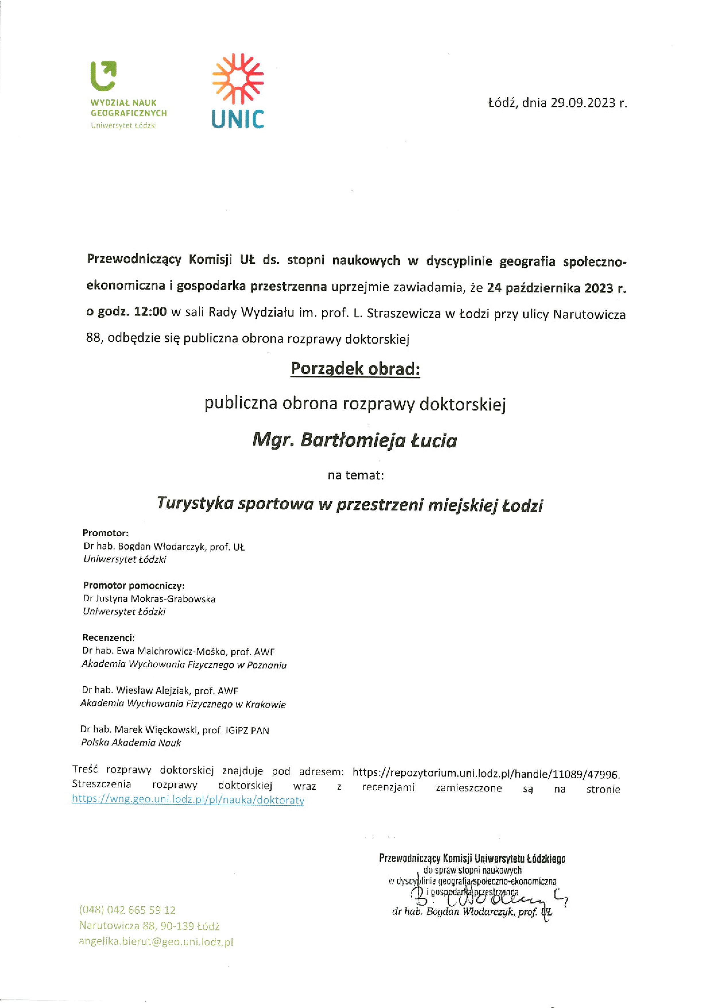 Przewodniczący Komisji UŁ ds. stopni naukowych w dyscyplinie geografia społecznoekonomiczna i gospodarka przestrzenna uprzejmie zawiadamia, że 24 października 2023 r. o godz. 12:00 w sali Rady Wydziału im. prof. L. Straszewicza w Łodzi przy ulicy Narutowicza 88, odbędzie się publiczna obrona rozprawy doktorskiej Porządek obrad: publiczna obrona rozprawy doktorskiej Mgr. Bartłomieja Łucia na temat: Turystyka sportowa w przestrzeni miejskiej Łodzi Promotor: Dr hab. Bogdan Włodarczyk, prof. UŁ Uniwersytet Łódzki Promotor pomocniczy: Dr Justyna Mokras-Grabowska Uniwersytet Łódzki Recenzenci: Dr hab. Ewa Malchrowicz-Mośko, prof. AWF Akademia Wychowania Fizycznego w Poznaniu Dr hab. Wiesław Alejziak, prof. AWF Akademia Wychowania Fizycznego w Krakowie Dr hab. Marek Więckowski, prof. IGiPZ PAN Polska Akademia Nauk Treść rozprawy doktorskiej znajduje pod adresem: https://repozytorium.uni.lodz.pl/handle/11089/47996. Streszczenia	rozprawy doktorskiej wraz	z	recenzpmi	zamieszczone	są	na	stronie https://wng.geo.uni.lodz.pl/pl/nauka/doktoratv