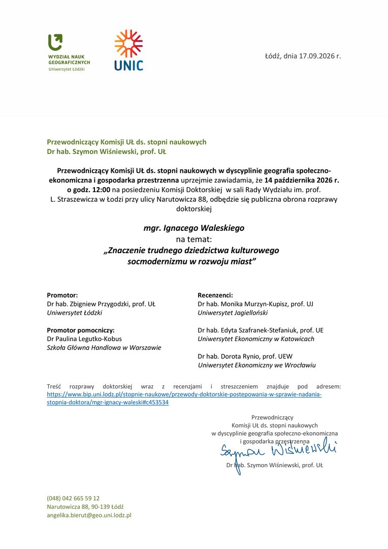 Przewodniczący Komisji UŁ ds. stopni naukowych w dyscyplinie geografia społeczno-ekonomiczna i gospodarka przestrzenna uprzejmie zawiadamia, że 14 października 2026 r. o godz. 12:00 na posiedzeniu Komisji Doktorskiej w sali Rady Wydziału im. prof. L. Straszewicza w Łodzi przy ulicy Narutowicza 88, odbędzie się publiczna obrona rozprawy doktorskiej mgr. Ignacego Waleskiego na temat: „Znaczenie trudnego dziedzictwa kulturowego socmodernizmu w rozwoju miast” Promotor: Dr hab. Zbigniew Przygodzki, prof. UŁ Uniwersytet Łódzki Promotor pomocniczy: Dr Paulina Legutko-Kobus Szkoła Główna Handlowa w Warszawie Recenzenci: Dr hab. Monika Murzyn-Kupisz, prof. UJ Uniwersytet Jagielloński Dr hab. Edyta Szafranek-Stefaniuk, prof. UE Uniwersytet Ekonomiczny w Katowicach Dr hab. Dorota Rynio, prof. UEW Uniwersytet Ekonomiczny we Wrocławiu Treść rozprawy doktorskiej wraz z recenzjami i streszczeniem znajduje pod adresem: https://www.bip.uni.lodz.pl/stopnie-naukowe/przewody-doktorskie-postepowania-w-sprawie-nadania-stopnia-doktora/mgr-ignacy-waleski#c453534 Przewodniczący Komisji UŁ ds. stopni naukowych w dyscyplinie geografia społeczno-ekonomiczna i gospodarka przestrzenna