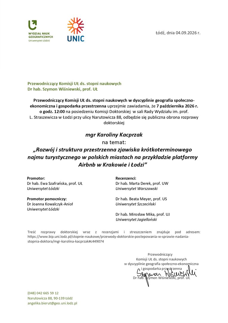 Przewodniczący Komisji UŁ ds. stopni naukowych w dyscyplinie geografia społeczno-ekonomiczna i gospodarka przestrzenna uprzejmie zawiadamia, że 7 października 2026 r. o godz. 12:00 na posiedzeniu Komisji Doktorskiej w sali Rady Wydziału im. prof. L. Straszewicza w Łodzi przy ulicy Narutowicza 88, odbędzie się publiczna obrona rozprawy doktorskiej mgr Karoliny Kacprzak na temat: „Rozwój i struktura przestrzenna zjawiska krótkoterminowego najmu turystycznego w polskich miastach na przykładzie platformy Airbnb w Krakowie i Łodzi” Promotor: Dr hab. Ewa Szafrańska, prof. UŁ Uniwersytet Łódzki Promotor pomocniczy: Dr Joanna Kowalczyk-Anioł Uniwersytet Łódzki Recenzenci: Dr hab. Marta Derek, prof. UW Uniwersytet Warszawski Dr hab. Beata Meyer, prof. US Uniwersytet Szczeciński Dr hab. Mirosław Mika, prof. UJ Uniwersytet Jagielloński Treść rozprawy doktorskiej wraz z recenzjami i streszczeniem znajduje pod adresem: https://www.bip.uni.lodz.pl/stopnie-naukowe/przewody-doktorskie-postepowania-w-sprawie-nadania-stopnia-doktora/mgr-karolina-kacprzak#c449074 Przewodniczący Komisji UŁ ds. stopni naukowych w dyscyplinie geografia społeczno-ekonomiczna i gospodarka przestrzenna