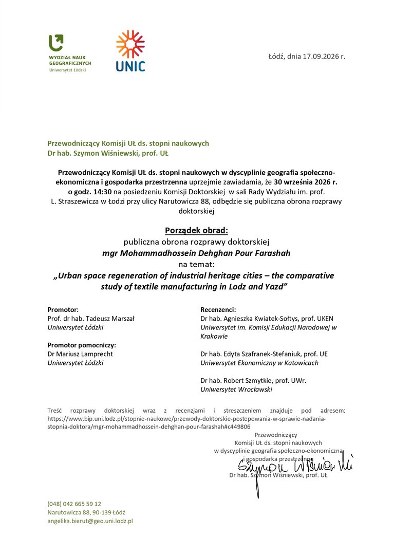 Przewodniczący Komisji UŁ ds. stopni naukowych w dyscyplinie geografia społeczno-ekonomiczna i gospodarka przestrzenna uprzejmie zawiadamia, że 30 września 2026 r. o godz. 14:30 na posiedzeniu Komisji Doktorskiej w sali Rady Wydziału im. prof. L. Straszewicza w Łodzi przy ulicy Narutowicza 88, odbędzie się publiczna obrona rozprawy doktorskiej Porządek obrad: publiczna obrona rozprawy doktorskiej mgr Mohammadhossein Dehghan Pour Farashah na temat: „Urban space regeneration of industrial heritage cities – the comparative study of textile manufacturing in Lodz and Yazd” Promotor: Prof. dr hab. Tadeusz Marszał Uniwersytet Łódzki Promotor pomocniczy: Dr Mariusz Lamprecht Uniwersytet Łódzki Recenzenci: Dr hab. Agnieszka Kwiatek-Sołtys, prof. UKEN Uniwersytet im. Komisji Edukacji Narodowej w Krakowie Dr hab. Edyta Szafranek-Stefaniuk, prof. UE Uniwersytet Ekonomiczny w Katowicach Dr hab. Robert Szmytkie, prof. UWr. Uniwersytet Wrocławski Treść rozprawy doktorskiej wraz z recenzjami i streszczeniem znajduje pod adresem: https://www.bip.uni.lodz.pl/stopnie-naukowe/przewody-doktorskie-postepowania-w-sprawie-nadania-stopnia-doktora/mgr-mohammadhossein-dehghan-pour-farashah#c449806 Przewodniczący Komisji UŁ ds. stopni naukowych w dyscyplinie geografia społeczno-ekonomiczna i gospodarka przestrzenna