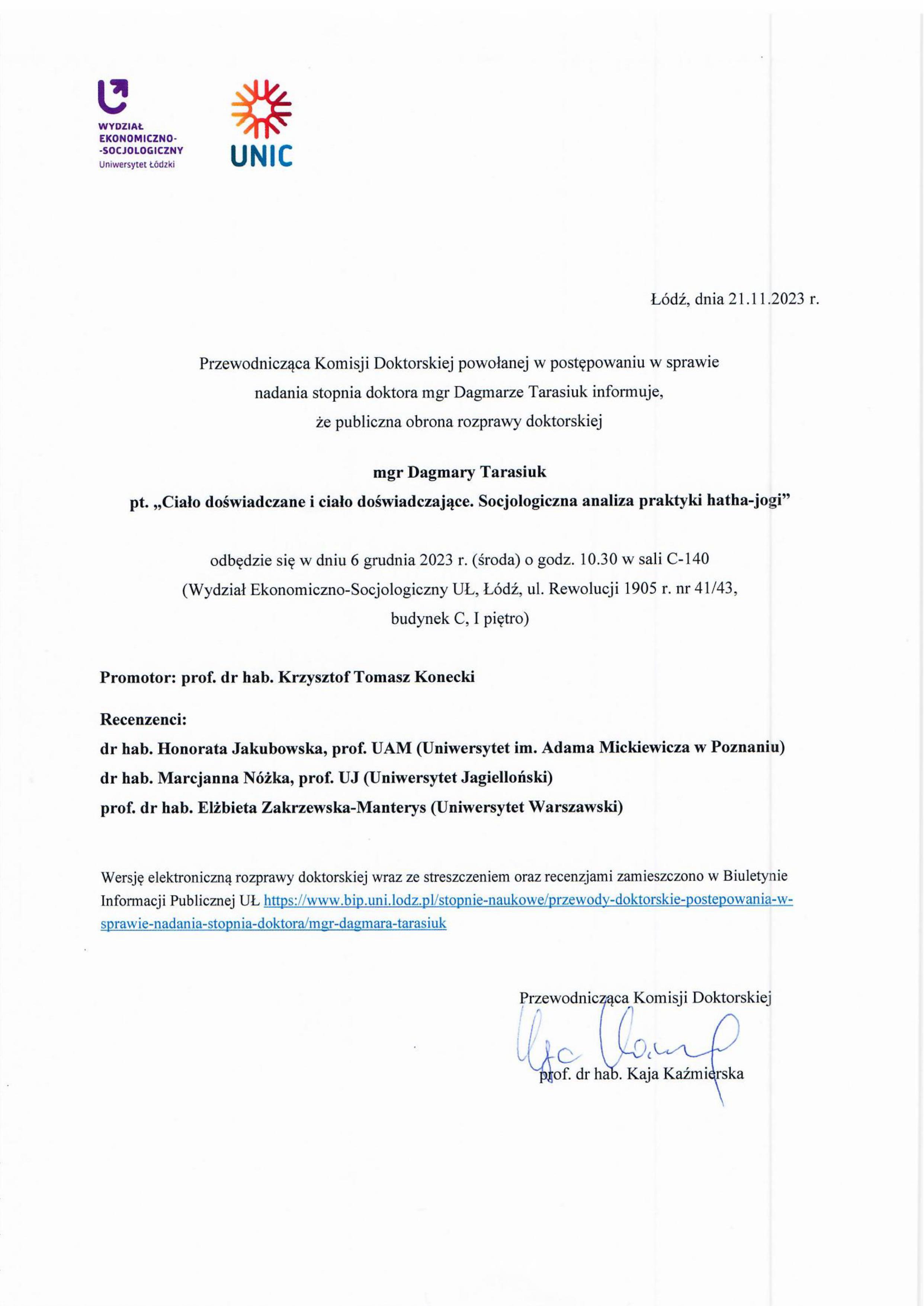 Przewodnicząca Komisji Doktorskiej powołanej w postępowaniu w sprawie nadania stopnia doktora mgr Dagmarze Tarasiuk informuje, że publiczna obrona rozprawy doktorskiej mgr Dagmary Tarasiuk pt. „Ciało doświadczane i ciało doświadczające. Socjologiczna analiza praktyki hatha-jogi" odbędzie się w dniu 6 grudnia 2023 r. (środa) o godz. 10.30 w sali C-140 (Wydział Ekonomiczno-Socjologiczny UŁ, Łódź, ul. Rewolucji 1905 r. nr 41/43, budynek C, I piętro) Promotor: prof. dr hab. Krzysztof Tomasz Konecki Recenzenci: dr hab. Honorata Jakubowska, prof. UAM (Uniwersytet im. Adama Mickiewicza w Poznaniu) dr hab. Marcjanna Nóżka, prof. UJ (Uniwersytet Jagielloński) prof. dr hab. Elżbieta Zakrzewska-Manterys (Uniwersytet Warszawski) Wersję elektroniczną rozprawy doktorskiej wraz ze streszczeniem oraz recenzjami zamieszczono w Biuletynie Informacji Publicznej UL https://www.bip.uni.lodz.plistopnie-naukowe/przewody-doktorskie-postepowania-w¬sprawie-nadania-stopnia-doktora/m_gr-dagmara-tarasiuk 