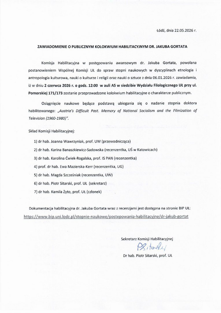 AWIADOMIENIE O PUBLICZNYM KOLOKWIUM HABILITACYJNYM DR. JAKUBA GORTATA Komisja Habilitacyjna w postępowaniu awansowym dr. Jakuba Gortata, powołana postanowieniem Wspólnej Komisji UŁ do spraw stopni naukowych w dyscyplinach etnologia i antropologia kulturowa, nauki ❑ kulturze i religii oraz nauki o sztuce z dnia 06.01.2026 r. zawiadamia, iż w dniu 2 czerwca 2026 r. o godz. 12:00 w auli AS w siedzibie Wydziału Filologicznego UŁ przy ul. Pomorskiej 171/173 zostanie przeprowadzone kolokwium habilitacyjne o charakterze publicznym. Osiągnięcie naukowe będące podstawą ubiegania się o nadanie stopnia doktora habilitowanego: „Austria's Difficult Past. Memory of Notional Sociolism and the Filmization of Television (1960-1980)". Skład Komisji Habilitacyjnej: 1) dr hab. Joanna Wawrzyniak, prof. UW (przewodnicząca) 2) dr hab. Karina Banaszkiewicz-Sadowska (recenzentka, UŚ w Katowicach) 3) dr hab. Karolina Ćwiek-Rogalska, prof. 15 PAN (recenzentka) 4) prof. dr hab. Ewa Mazierska-Kerr (recenzentka, UG) 5) dr hab. Magda Szcześniak (recenzentka, UW) 6) dr hab. Piotr Sitarski, prof. UŁ (sekretarz) 7) dr hab. Kamila Żyto, prof. UŁ (członek) Dokumentacja habilitacyjna dr. Jakuba Gortata wraz z recenzjami jest dostępna na stronie BIP UŁ: Sekretarz Komisji Habilitacyjnej Pg, Dr hab. Piotr Sitarski, prof. UŁ